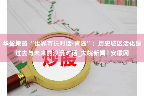 华盈策略 “世界市长对话·青岛”：历史城区活化是过去与未来的浪漫对话_大皖新闻 | 安徽网