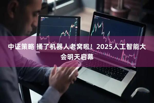 中证策略 捅了机器人老窝啦！2025人工智能大会明天启幕