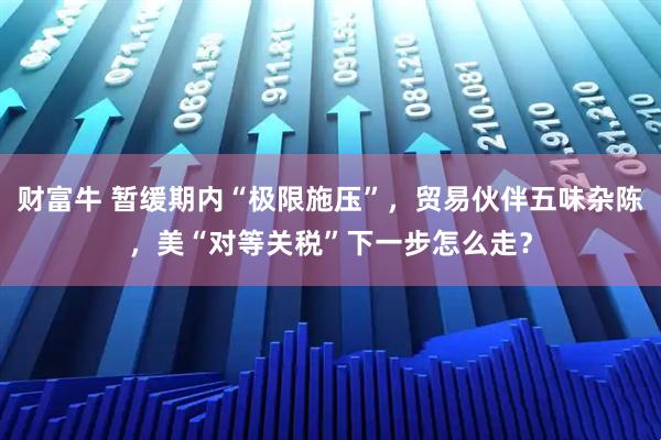 财富牛 暂缓期内“极限施压”，贸易伙伴五味杂陈，美“对等关税”下一步怎么走？