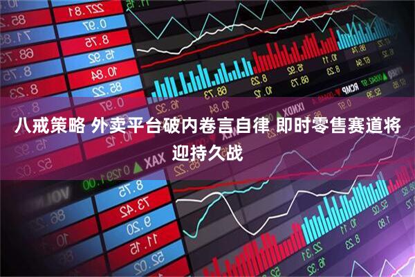 八戒策略 外卖平台破内卷言自律 即时零售赛道将迎持久战
