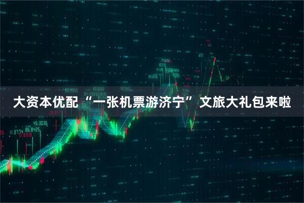 大资本优配 “一张机票游济宁” 文旅大礼包来啦