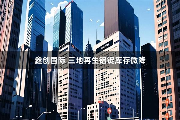 鑫创国际 三地再生铝锭库存微降