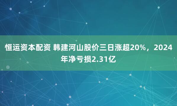 恒运资本配资 韩建河山股价三日涨超20%，2024年净亏损2.31亿
