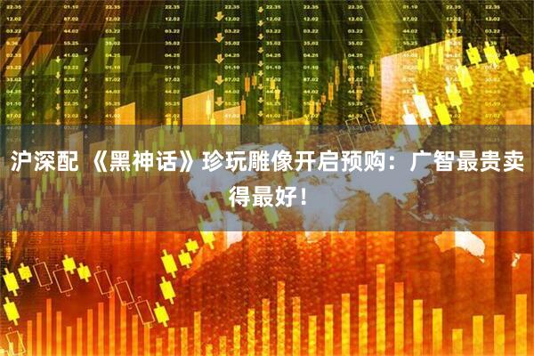 沪深配 《黑神话》珍玩雕像开启预购：广智最贵卖得最好！