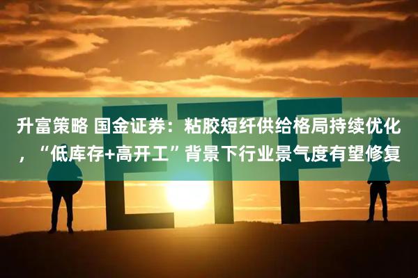 升富策略 国金证券：粘胶短纤供给格局持续优化，“低库存+高开工”背景下行业景气度有望修复