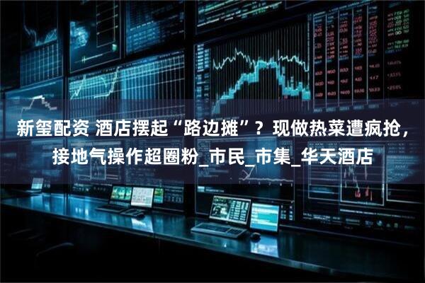 新玺配资 酒店摆起“路边摊”？现做热菜遭疯抢，接地气操作超圈粉_市民_市集_华天酒店