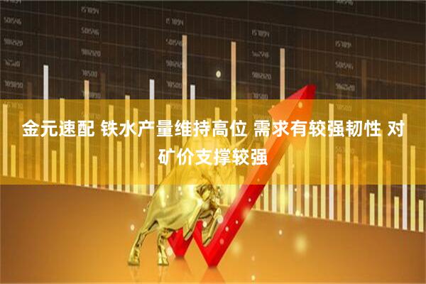 金元速配 铁水产量维持高位 需求有较强韧性 对矿价支撑较强