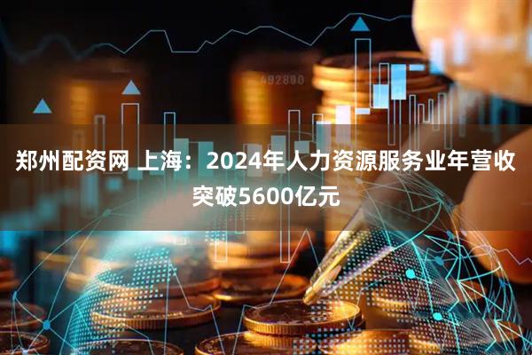 郑州配资网 上海：2024年人力资源服务业年营收突破5600亿元
