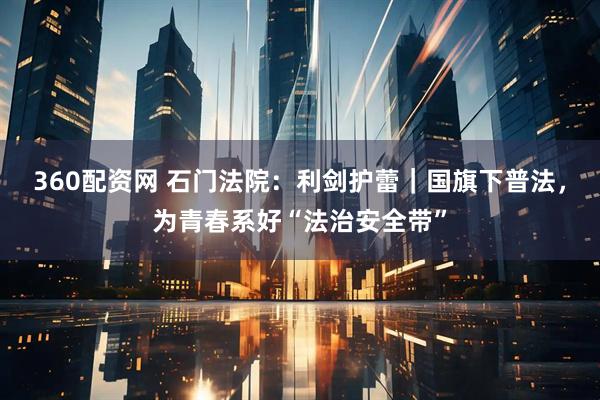 360配资网 石门法院：利剑护蕾｜国旗下普法，为青春系好“法治安全带”