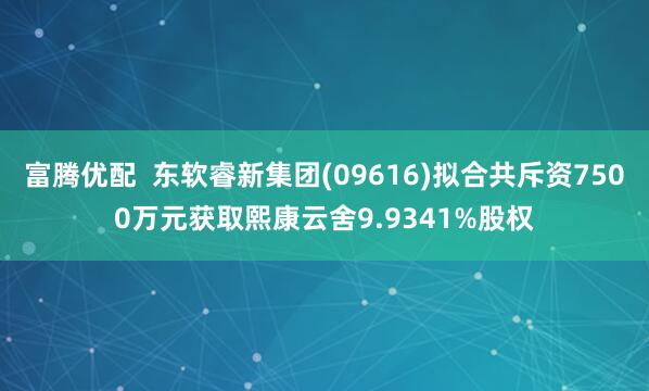 富腾优配  东软睿新集团(09616)拟合共斥资7500万元获取熙康云舍9.9341%股权