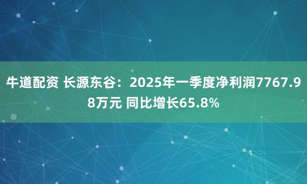 牛道配资 长源东谷：2025年一季度净利润7767.98万元 同比增长65.8%