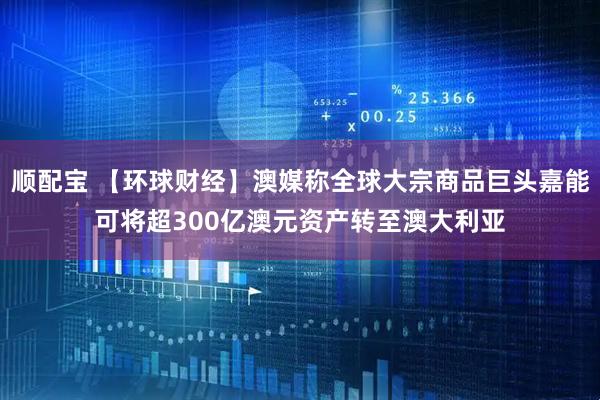 顺配宝 【环球财经】澳媒称全球大宗商品巨头嘉能可将超300亿澳元资产转至澳大利亚