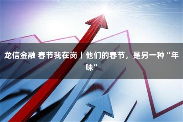 龙信金融 春节我在岗丨他们的春节，是另一种“年味”