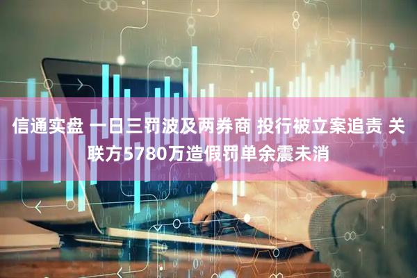 信通实盘 一日三罚波及两券商 投行被立案追责 关联方5780万造假罚单余震未消