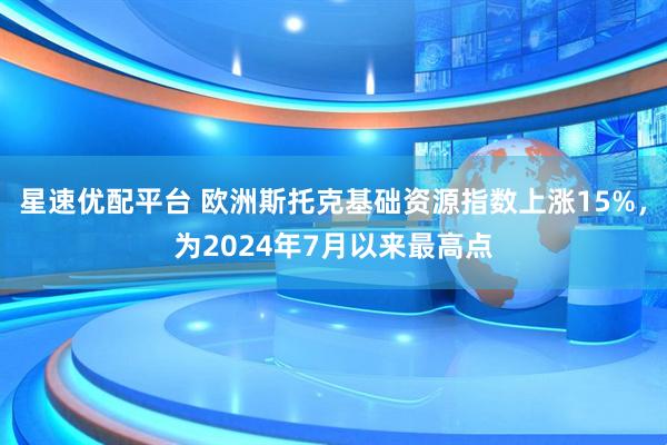星速优配平台 欧洲斯托克基础资源指数上涨15%，为2024年7月以来最高点