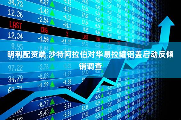 明利配资端 沙特阿拉伯对华易拉罐铝盖启动反倾销调查
