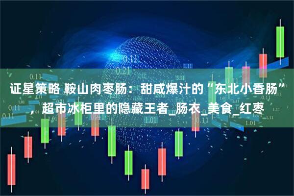 证星策略 鞍山肉枣肠：甜咸爆汁的“东北小香肠”，超市冰柜里的隐藏王者_肠衣_美食_红枣