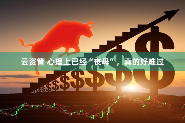 云资管 心理上已经“丧母”，真的好难过