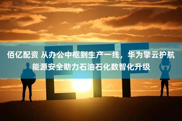 佰亿配资 从办公中枢到生产一线，华为擎云护航能源安全助力石油石化数智化升级